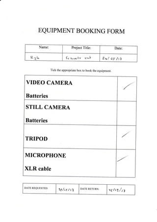 Name: Project Title: Date
tayt. (c ho.r-l$ o'r",} 2*i/ CIr/tT
Tick the appropriate box to book the equipment.
DATE REQUESTED:
af ic.r t tl DATE RETURN: zy /c5 / 1V
Batteries
STILL CAMERA
Batteries
TRIPOD
MICROPHONE
XLR cable
EQUIPMENT BOOKING FORM
VIDEO CAMERA
 