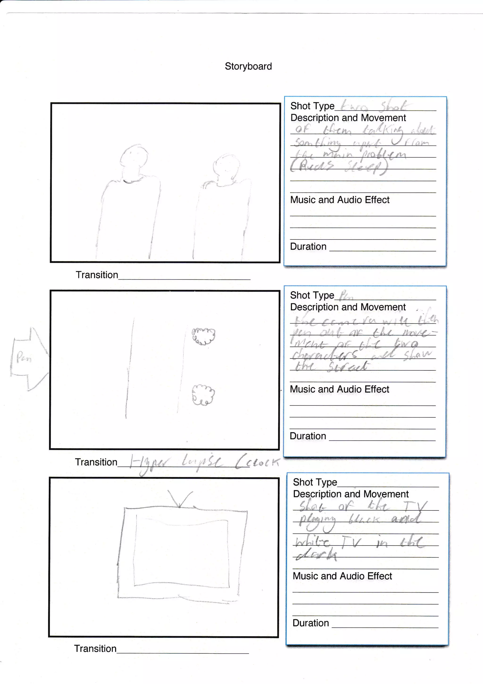 Storyboard
Transition
Transition dnu #*r Fi.
t1
.,
o-tt-
i
t",t' r-l
e.so -" Y-
J
/
i
if
t
t
ia
.,
I
I
t
f
i
i
d
,
ji
t
Shot Type
ltlusic and Audio Effect
Duration
t ,
and
Description and lVovement
ltlusic and Audio Effect
l,fir
Duration
Shot Type
Ij
i
t
I
!
I
?
4
:-l
I
!
i
!
i
.t
Shot
ption and
Duration
nt
*
Transition
l-*J
I
t.,
d {-*,.
fi
,
Music and Audio Effect
-,,...$-...
I
L-l*%**
 