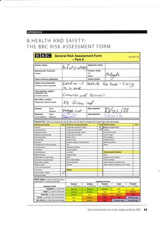 APPENDICES
EEIEI General Risk Assessment Form
- Part A
Apnl 2007- DC
Division / Studio
L,f, hJ :*,rr,frn
Business Unit / Production
Address
Producer / Editor
Tel:
Mobile: ltu/,nle
Period covered by assessment Version number
Outline of risk assessment
Summary of what is proposed
ku#io", " 5
Oir L hlerrl/
ot^t6,4 tfz- twe - S;tr)U
Team members / experts,/
contractors / etc.
List those involYed Ceo-,e f^n a^d Knr^-fi{
Site / Office,/ Location
Outline sitd bcations involved
xS SLx*, &
Assessor Name
Signature lrl'/*l{o Ft,./t
'13/n t / 1g
Authoriser
(if not Assessor)
Name
Signature t3laz / rx
Hazard list - seiect your hazards trom the list betow and use these to complete Patl B (add othery where appropiate)
Situational hazards Tick Physical / chemical hazards fickT Health hazards Tick
Asbestos contact with cold liquid / vapour v 6isease causative agent
Assault by pereon contact with cold surface lnfection
Attacked by animal contact with hot liquid / vapour Lack offood /water
Brcathing compressed gas Contact with hot surface Lack ofoxygen
Cold environment Electric shock Physical fatigue
Crush by load Explosive blast Repetitive action
Drowning Explosive release of stored pressure Static body posture
Entanglemenl in moving machinery Fire
Hol environment Hazardous substance
Intimidation lonizing radiation
Lifiing Equipment Laser light Environmental hazards
lranual handling Lightning strike Litter
Object falling, moving or flying Noise Nuisance noise / vibration
Obslruction / exposed feature Non-ionizing radiation Physical damage
Sharp object/ material Stroboscopic light Waste substance released into air
Slippery surface Vibration Vfa$e substance released into soil /water
Trap in moving machinery
Trip hazard Other
Vehicle impact/ collision
l /orking at height
Risk matfix - use this to detemine risk for
each hazatd i.e. 'how bad and how likely' Likelihood of Harm
Severitv of Harm
Remote
e-g- <1 in 1000 chance
Unlikely
e.g. 1 in 200 chance
Possible
e.g. 1 in 50 chance
Likely
e.g. 1 in 10 chance
Probable
e.g. >1 in 3chance
Negligible e.g. small bruise
Slight e.g. small cut, cleep btuise Medium
Moderate e.g- deop cut, torn musch Medium Medium
Seyere e-9. fiaclure, ross of corsciousress Medium Extremely high
Very Severe e.g. death, pemanent disability Medium Extremely high Extremely hiqh
NUJ Commission on multi-media working 2007 53
B.HEALTH AND SAFETY:
THE BBC RISK ASSESSN/ENT FORIVI
Department / Series
Date completed
Date authorised
Stress
High
High
 