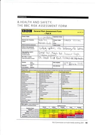 r
APPENDICES
B.HEALTH AND SAFETY:
THE BBC RISK ASSESSN4ENT FORI/
EIETET General Risk Assessment Form
- Part A
Apfl 2007- DC
Oivision / Studio
!r*ri. *r"*{k*e
Department / Series
Address
Henh &,rL
hduur* 0**
Producer / Editor
Tell
Mobile:
cnilef0n drlhurrlg
Period covered by assessment Ve6ion number
Outline of risk assessment
Summary ol what is proposed
Ualby tghr5 rfito n hdmr,
Team members / experts /
conlractore ,l elc.
List those involved
Saruml Lqrr
CC,fwr".t r-r.t
k, lhtt kcrrc,.nunr Sr
Y
'1
r
Site / Office,/ Location
Outline sitd locations involvd 151, Umd nd W, Llednog-'eld,ldt ttwgn
A$essor Name
Signature
t r L.h, t-t
ib "''
hhi''-q'r., Z0ltAuthoriser Name
Signature(if not Assessor)
Date authorised
Hazard list - se/ec, your hazards ftom the list below and use these to complete Pai B (add othere where apprcpiate)
Situational hazards Tick Physical / chemical hazards Tick Health hazards Tick
Asbestos Conlact with cotd tiquid / vapour Disease @usative agenl
Assault by peEon Contad wilh cold surface lnfection
Attacked by animal Conlacl with hot liquid / vapour Lack offood / water
Breathing @mpressed gas Contact with hot surface Lack of oxygen
Cold environment Electric shock Physical fatigue
Explosive blast Repetitivs action
Drowning Explosive release of stored pressure Static body posture
Entanglement in moving machinery Fire Stress
Hot envkonmenl Hazardous substance
lntimidation Ionizing radiation
Lifting Equipment Laser light Environmental hazards
Manual handling Lilhtning slrike Litter
Objecl falling, moving or flying Noise Nuisance noise / vibration
Obslruclion / exposed feature Non-ionizing radiation Physical damage
Sharp object / material Stroboscopic light Waste s!bstance released into air
Slippery surfa@ Vibration Waste substance released into soil / water
Trap in moving machinery
Trip hazad Other
Vehicle impact / collision
Working at height
RiSk matfix- use this to cletemine tisk fot
each hazarc! i_e. how bad and how likely, Likelihood of Harm
Severity of Harm
Remote
e.g. <1 in 1000 chance
Unlikely
e-9. 1 in 200 chan@
Possible
e.g- 1 in 50 chance
Likety
e.g. 1 in 10 chance
Probable
e-g- >1 in 3 chance
Negligible e.g. smail bruise
Slight e.9. small cut,.teep brui*
Medium
Moderale e.g. deep cut, tom muscle
Medium Medium
Sevefe e.g. fracturc, loss ofcorsciousress Medium Efiremely high
Very Severe e.9. death, Wmanent disabitity tuledium Efrrcmely Exlremely high
NUJ Commission on multi-media working 2007 53
Date completed
Crush by load
Low
I Hish
 
