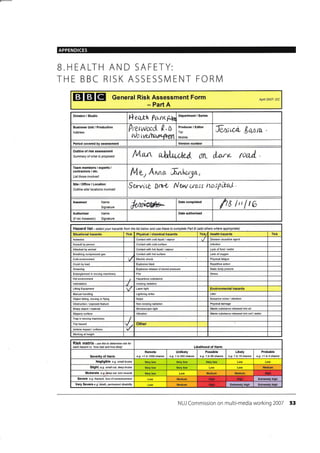 APPENDICES
B.HEALTH AND SAFETY:
THE BBC RISK ASSESSIVI ENT FORN4
EEIEI General Risk Assessment Form
- Part A
Apil 2AA7- DC
Division / Studio
fl ei*tr Prr.rr< p,1n
Business Unit / Production
Address
0rtsyurPil 0.0
rUr rvuhcvltfiifn
Producer / Editor
Tel:
Mobile:
Twxi,u- /,a,nm.
Period covered assessment Version number
Outline of risk assessmenl
Sumnary of what is proposed lVlun u),ildA;jt.il r:IL 1fu'rr* {liul
Team members / experts /
contractors / etc,
List those involved
lulvrAma IurLw3a,
Site/Office/Location
Outtine sitd locations involved
Senricg Dft& Nwrre"lr n*spbxl
Assessor Name
Signature *Ar@="
Date completed
fra l,'I r6
Authoriser
(if not Assessor)
Name
Signature
Hazard list - seiect your hazards fron the list below and use these to complete Part B (add others where apprcpiate)
Situational hazards Tick Physical / chemical hazards Tick/ Health hazards Tick
Asbestos Contact with cold liquid / vapour Disease 6usative agent
Assault by person Contact with cold surface lnfection
Attacked by animal Contact with hot liquid / vapour Lack offood /water
Breathing @mpressed gas Contact with hot surface Lack of oxygen
Cold environment Electric shock Physimlfatigue
Crush by load Explosive blast Repetitive action
Drowning Explosive release of stored pressure Static body posture
Enlanglement in moving maohinery Fire Stress
Hot environment Hazardous substance
lntimidation lonizing radiation
Lifting Equipment Laser light Environmental hazards
Manual handling Lightning strike Litter
Object falling, moving or flying Noise Nuisance noise / vibration
Obstruction / exposed feature Non-ionizing radiation Physical damage
Sharp object/ material Stroboscopic light Waste substance released into air
Slippery surface Vibration Waste substance released into soil /water
Trap ia moving machinery
ITrip h&ard Other
Vehicle impact/ collision
Working at height
Risk matfix - use this to deternine risk ror
each hazard i.e.'how bad and how likely' Likelihood of Harm
Severily of Harm
Remote
e.g. <1 in 1000 chance
Unlikely
e-9. 1 in 200 chan@
Possible
e.g. 1 in 50 chanae
Likely
e.g. 1 in 10 chance
Probable
e-9. >1 in 3 chance
Negligible e.g. small btuise Very low
Slight e.O small cut, deep btuise Medium
Moderate e-9. deep cut, tom muscle Medium Medium
Sevefe e.g. iactue, loss ofconscrcusress Medium Extremely high
Very Severe e.g. death, permanent disability Medium Extremely high Enremely high
NUJ Commission on multi-media working 2007 53
Department / Series
Date authorised
Hioh
High
 