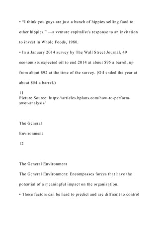 • “I think you guys are just a bunch of hippies selling food to
other hippies.” —a venture capitalist's response to an invitation
to invest in Whole Foods, 1980.
• In a January 2014 survey by The Wall Street Journal, 49
economists expected oil to end 2014 at about $95 a barrel, up
from about $92 at the time of the survey. (Oil ended the year at
about $54 a barrel.)
11
Picture Source: https://articles.bplans.com/how-to-perform-
swot-analysis/
The General
Environment
12
The General Environment
The General Environment: Encompasses forces that have the
potential of a meaningful impact on the organization.
• These factors can be hard to predict and are difficult to control
 