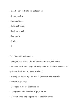 • Can be divided into six categories:
• Demographic
• Sociocultural
• Political/Legal
• Technological
• Economic
• Global
13
The General Environment
Demographic: are easily understandable & quantifiable:
• The distribution of population age and its trend (Elderly care
services, health care, baby products)
• Rising (or declining) affluence (Recreational services,
affordable grocery)
• Changes in ethnic composition
• Geographic distribution of population
• Greater (smaller) disparities in income levels
 