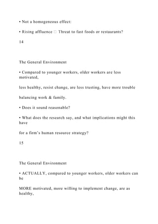 • Not a homogeneous effect:
14
The General Environment
• Compared to younger workers, older workers are less
motivated,
less healthy, resist change, are less trusting, have more trouble
balancing work & family.
• Does it sound reasonable?
• What does the research say, and what implications might this
have
for a firm’s human resource strategy?
15
The General Environment
• ACTUALLY, compared to younger workers, older workers can
be
MORE motivated, more willing to implement change, are as
healthy,
 