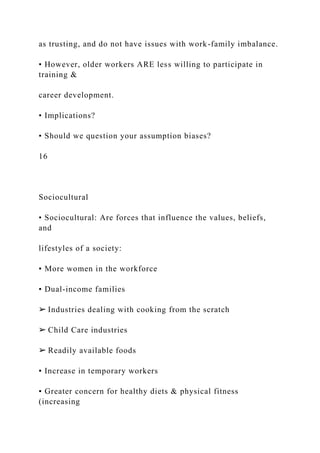 as trusting, and do not have issues with work-family imbalance.
• However, older workers ARE less willing to participate in
training &
career development.
• Implications?
• Should we question your assumption biases?
16
Sociocultural
• Sociocultural: Are forces that influence the values, beliefs,
and
lifestyles of a society:
▪ More women in the workforce
▪ Dual-income families
➢ Industries dealing with cooking from the scratch
➢ Child Care industries
➢ Readily available foods
▪ Increase in temporary workers
▪ Greater concern for healthy diets & physical fitness
(increasing
 