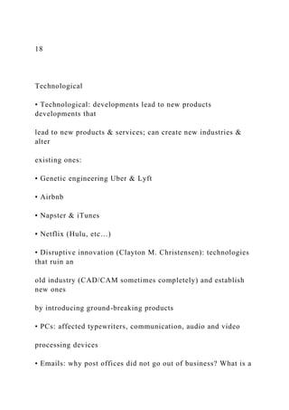 18
Technological
• Technological: developments lead to new products
developments that
lead to new products & services; can create new industries &
alter
existing ones:
▪ Genetic engineering Uber & Lyft
▪ Airbnb
▪ Napster & iTunes
▪ Netflix (Hulu, etc…)
• Disruptive innovation (Clayton M. Christensen): technologies
that ruin an
old industry (CAD/CAM sometimes completely) and establish
new ones
by introducing ground-breaking products
• PCs: affected typewriters, communication, audio and video
processing devices
• Emails: why post offices did not go out of business? What is a
 