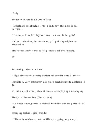 likely
avenue to invest in for post offices?
• Smartphones: affected EVERY industry. Business apps.
Segments
from portable audio players, cameras, even flash lights!
• Most of the time, industries are partly disrupted, but not
affected in
other areas (movie producers, professional DJs, miner).
19
Technological (continued)
• Big corporations usually exploit the current state of the art
technology very efficiently and place mechanisms to continue to
do
so, but are not strong when it comes to employing an emerging
disruptive innovation (Christensen)
• Common among them to dismiss the value and the potential of
the
emerging technological trends:
• “There is no chance that the iPhone is going to get any
 
