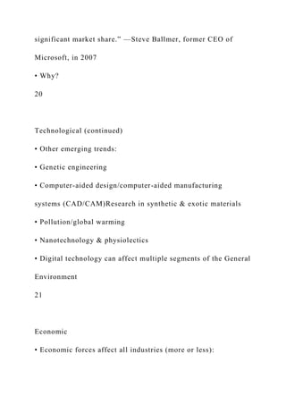 significant market share.” —Steve Ballmer, former CEO of
Microsoft, in 2007
• Why?
20
Technological (continued)
• Other emerging trends:
• Genetic engineering
• Computer-aided design/computer-aided manufacturing
systems (CAD/CAM)Research in synthetic & exotic materials
• Pollution/global warming
• Nanotechnology & physiolectics
• Digital technology can affect multiple segments of the General
Environment
21
Economic
• Economic forces affect all industries (more or less):
 