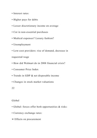 • Interest rates:
• Higher pays for debts
• Lesser discretionary income on average
• Cut in non-essential purchases
• Medical expenses? Luxury fashion?
• Unemployment
• Low-cost providers: rise of demand, decrease in
requested wage
• How did Walmart do in 2008 financial crisis?
• Consumer Price Index
• Trends in GDP & net disposable income
• Changes in stock market valuations
22
Global
• Global: forces offer both opportunities & risks:
• Currency exchange rates:
➢ Effects on procurement
 