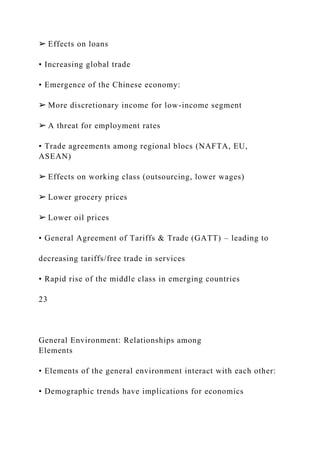 ➢ Effects on loans
• Increasing global trade
• Emergence of the Chinese economy:
➢ More discretionary income for low-income segment
➢ A threat for employment rates
• Trade agreements among regional blocs (NAFTA, EU,
ASEAN)
➢ Effects on working class (outsourcing, lower wages)
➢ Lower grocery prices
➢ Lower oil prices
• General Agreement of Tariffs & Trade (GATT) – leading to
decreasing tariffs/free trade in services
• Rapid rise of the middle class in emerging countries
23
General Environment: Relationships among
Elements
• Elements of the general environment interact with each other:
• Demographic trends have implications for economics
 