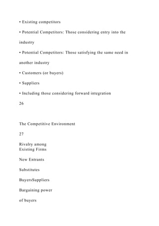 • Existing competitors
• Potential Competitors: Those considering entry into the
industry
• Potential Competitors: Those satisfying the same need in
another industry
• Customers (or buyers)
• Suppliers
• Including those considering forward integration
26
The Competitive Environment
27
Rivalry among
Existing Firms
New Entrants
Substitutes
BuyersSuppliers
Bargaining power
of buyers
 