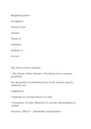 Bargaining power
of suppliers
Threat of new
entrants
Threat of
substitute
products or
services
The Threat of New Entrants
• The Threat of New Entrants: The threat of new entrants –
possibility
that the profits of established firms in the industry may be
eroded by new
competitors.
• Depends on existing barriers to entry:
• Economies of scale: Reduction in cost per unit produced as
volume
increases. (Why?) – Automobile manufacturers
 