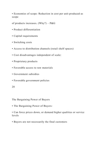 • Economies of scope: Reduction in cost per unit produced as
scope
of products increases. (Why?) – P&G
• Product differentiation
• Capital requirements
• Switching costs
• Access to distribution channels (retail shelf spaces)
• Cost disadvantages independent of scale:
• Proprietary products
• Favorable access to raw materials
• Government subsidies
• Favorable government policies
28
The Bargaining Power of Buyers
• The Bargaining Power of Buyers:
• Can force prices down, or demand higher qualities or service
levels
• Buyers are not necessarily the final customers
 