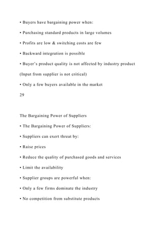 • Buyers have bargaining power when:
• Purchasing standard products in large volumes
• Profits are low & switching costs are few
• Backward integration is possible
• Buyer’s product quality is not affected by industry product
(Input from supplier is not critical)
• Only a few buyers available in the market
29
The Bargaining Power of Suppliers
• The Bargaining Power of Suppliers:
• Suppliers can exert threat by:
• Raise prices
• Reduce the quality of purchased goods and services
• Limit the availability
• Supplier groups are powerful when:
• Only a few firms dominate the industry
• No competition from substitute products
 