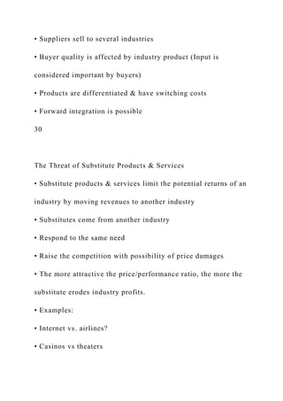 • Suppliers sell to several industries
• Buyer quality is affected by industry product (Input is
considered important by buyers)
• Products are differentiated & have switching costs
• Forward integration is possible
30
The Threat of Substitute Products & Services
• Substitute products & services limit the potential returns of an
industry by moving revenues to another industry
• Substitutes come from another industry
• Respond to the same need
• Raise the competition with possibility of price damages
• The more attractive the price/performance ratio, the more the
substitute erodes industry profits.
• Examples:
• Internet vs. airlines?
• Casinos vs theaters
 