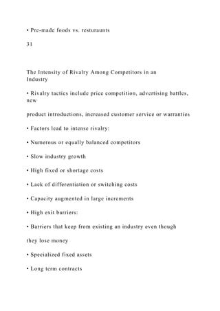• Pre-made foods vs. resturaunts
31
The Intensity of Rivalry Among Competitors in an
Industry
• Rivalry tactics include price competition, advertising battles,
new
product introductions, increased customer service or warranties
• Factors lead to intense rivalry:
• Numerous or equally balanced competitors
• Slow industry growth
• High fixed or shortage costs
• Lack of differentiation or switching costs
• Capacity augmented in large increments
• High exit barriers:
• Barriers that keep from existing an industry even though
they lose money
• Specialized fixed assets
• Long term contracts
 