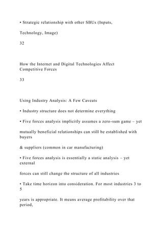 • Strategic relationship with other SBUs (Inputs,
Technology, Image)
32
How the Internet and Digital Technologies Affect
Competitive Forces
33
Using Industry Analysis: A Few Caveats
• Industry structure does not determine everything
• Five forces analysis implicitly assumes a zero-sum game – yet
mutually beneficial relationships can still be established with
buyers
& suppliers (common in car manufacturing)
• Five forces analysis is essentially a static analysis – yet
external
forces can still change the structure of all industries
• Take time horizon into consideration. For most industries 3 to
5
years is appropriate. It means average profitability over that
period,
 