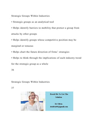 Strategic Groups Within Industries
• Strategic groups as an analytical tool
• Helps identify barriers to mobility that protect a group from
attacks by other groups
• Helps identify groups whose competitive position may be
marginal or tenuous
• Helps chart the future direction of firms’ strategies
• Helps to think through the implications of each industry trend
for the strategic group as a whole
36
Strategic Groups Within Industries
37
 