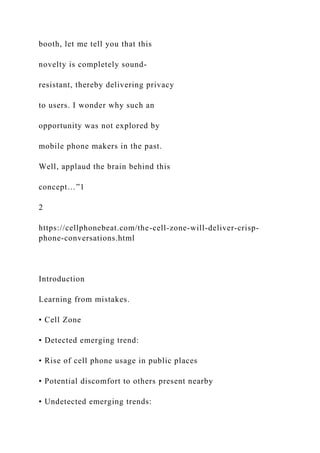 booth, let me tell you that this
novelty is completely sound-
resistant, thereby delivering privacy
to users. I wonder why such an
opportunity was not explored by
mobile phone makers in the past.
Well, applaud the brain behind this
concept…”1
2
https://cellphonebeat.com/the-cell-zone-will-deliver-crisp-
phone-conversations.html
Introduction
Learning from mistakes.
• Cell Zone
• Detected emerging trend:
• Rise of cell phone usage in public places
• Potential discomfort to others present nearby
• Undetected emerging trends:
 