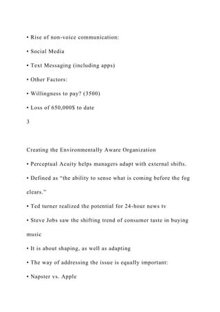 • Rise of non-voice communication:
▪ Social Media
▪ Text Messaging (including apps)
• Other Factors:
• Willingness to pay? (3500)
• Loss of 650,000$ to date
3
Creating the Environmentally Aware Organization
• Perceptual Acuity helps managers adapt with external shifts.
• Defined as “the ability to sense what is coming before the fog
clears.”
▪ Ted turner realized the potential for 24-hour news tv
▪ Steve Jobs saw the shifting trend of consumer taste in buying
music
• It is about shaping, as well as adapting
• The way of addressing the issue is equally important:
▪ Napster vs. Apple
 