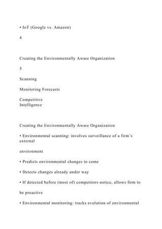 ▪ IoT (Google vs. Amazon)
4
Creating the Environmentally Aware Organization
5
Scanning
Monitoring Forecasts
Competitive
Intelligence
Creating the Environmentally Aware Organization
• Environmental scanning: involves surveillance of a firm’s
external
environment
▪ Predicts environmental changes to come
▪ Detects changes already under way
▪ If detected before (most of) competitors notice, allows firm to
be proactive
• Environmental monitoring: tracks evolution of environmental
 