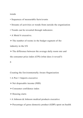 trends
• Sequences of measurable facts/events
• Streams of activities or trends from outside the organization
• Trends can be revealed through indicators:
▪ A Motel 6 executive.
➢ The number of rooms in the budget segment of the
industry in the US
➢ The difference between the average daily room rate and
the consumer price index (CPI) (what does it reveal?)
6
Creating the Environmentally Aware Organization
▪ A Pier 1 Imports executive
➢ Net disposable income (NDI)
➢ Consumer confidence index
➢ Housing starts
▪ A Johnson & Johnson medical products executive
➢ Percentage of gross domestic product (GDP) spent on health
 