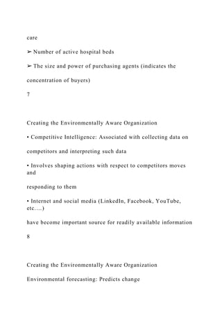 care
➢ Number of active hospital beds
➢ The size and power of purchasing agents (indicates the
concentration of buyers)
7
Creating the Environmentally Aware Organization
• Competitive Intelligence: Associated with collecting data on
competitors and interpreting such data
• Involves shaping actions with respect to competitors moves
and
responding to them
• Internet and social media (LinkedIn, Facebook, YouTube,
etc.…)
have become important source for readily available information
8
Creating the Environmentally Aware Organization
Environmental forecasting: Predicts change
 