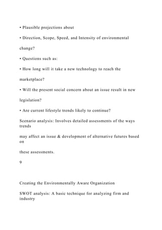 • Plausible projections about
• Direction, Scope, Speed, and Intensity of environmental
change?
• Questions such as:
• How long will it take a new technology to reach the
marketplace?
• Will the present social concern about an issue result in new
legislation?
• Are current lifestyle trends likely to continue?
Scenario analysis: Involves detailed assessments of the ways
trends
may affect an issue & development of alternative futures based
on
these assessments.
9
Creating the Environmentally Aware Organization
SWOT analysis: A basic technique for analyzing firm and
industry
 
