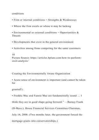 conditions
• Firm or internal conditions = Strengths & Weaknesses
• Where the firm excels or where it may be lacking
• Environmental or external conditions = Opportunities &
Threats
• Developments that exist in the general environment
• Activities among firms competing for the same customers
10
Picture Source: https://articles.bplans.com/how-to-perform-
swot-analysis/
Creating the Environmentally Aware Organization
• Acute sense of environment is important (and cannot be taken
for
granted!):
• Freddie Mac and Fannie Mae are fundamentally sound … I
think they are in good shape going forward.” —Barney Frank
(D-Mass.), House Financial Services Committee Chairman,
July 14, 2008. (Two months later, the government forced the
mortgage giants into conservatorships.)
 