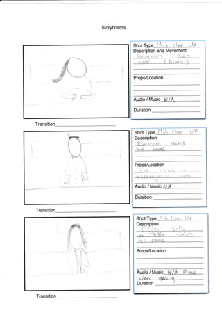 Storyboards
Description and ltlovement
Props/Location
Audio / Music
L:rt"nr s.g€"9
Shot W LLPl{ uJ. c
!

I,
i
ir
!
.--j I
Transiti
Transitio
1
1
!
.
J
J
I
f
i ;li ll
li
J1
{-'f
i
UP
Description
Audio / [t/usic
Duration
€
Shot Type Iti& (
nPro
fti
i
:
I
i
1
1;,";-*""-;;'1;:lI t
Shot Type St& Li,,,,q". L, f
nuOio / It/usic l{iA i;""urii
Duration
Props/Location
t1
n
t'o
Transitio
trri
 