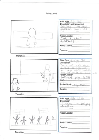 Storyboards
Transitio
Description and Movement
i,,,:!i'i {.,ilaf rnt qtrit.-
Shot Type
r ilt:
Duration
Audio / Music
v
ii
t
I
r
lq
Audio / MUSic i);,ii-,t rr, i r i-:
'^#
k arr!ft
Duration
i."
C-
,?
&
Shot Type
Description
.lit_Jli
Transiti
*
ft.*-
Audio / tt/usic_
Duration
Props/Location
Transit
t
*.*i!'*#@
W
t1IJ
,x--{
1
#
1
i'i'ii"l
'---:--"'
*
'J
I
I
Shot
 