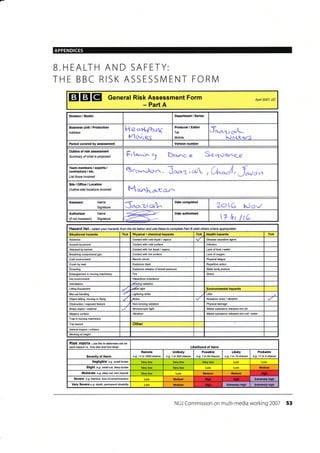 APPENDICES
B.HEALTH AND SAFETY:
THE BBC RISK ASSESSN/lENT FORN4
EIEIEI General Risk Assessment Form
- Part A
Apd 2007- DC
Division / Studio Department / Series
Business Unit / Production
Address
ttecrH"ffe44
Movres
Producer / Editor
Tel:
Mobile:
tr**1io^A^*
1l-.)aLt<rJ
Period covered by as*ssment Vereion number
Outline of risk assessment
Summary of what is proposed Frrr..rn3 b*ss Se-que,r^qp
rirt^^^oro,^. J*z ic*/ , CL,J r Jnu"^
Site/Omce/Location
Outline sitd l@alions involved M*ka.-ccrr^
A$essor Name
Signature J^o.z-tqA.^
Date completed
TotG tJov
Authoriser
(if not Assessor)
Name
Signature 17 hr ltC
Hazard list - setmt your hazards frcm the list below and use these to conplete Part B (add othere where apprcpiate)
Situational hazards Tick Physical / chemical hazards Tick .'Health hazards Tick
Asbestos Contact with cold liquid / vapour Disease @usative agent
Assault by pe6on Conta6l with cold surface lnfeclion
Attacked by animal Contact with hot liquid / vapour Lack offood /water
Breathing compressed gas Conta6't with hot surface Lack ofoxygen
Cold environment Electric shock Physical fatigue
Crush by load Explosive blast Repetitive action
Drowning Explosive release of stored pressure Static body posture
Fire Stress
Hol environment
lntimidation Joilizing radiation
Lifling Equipment Iidfer light Environmental hazards
Manual handlin0 Lightning strike Litter
Object falling, moving or flying .Noise Nuisance noise / vibration
Obstruction / exposed feature Non-ionizing radiation Physical damage
Sharp object / material Stroboscopic light Waste substance released into air
slippery surface Vibration Wasle substance released into soil /water
Trip hazard Other
Vehicle impact / @llision
VVorking at height
Risk matrix - ,se this to determine risk for
each hazatd i.e. 'how bad and how likely' Likelihood of Harm
Severity of Harm
Remote
e.g. <1 in 1000 chance
Unlikely
e.g. 1 in 200 chance
Possible
e.g. 1 in 50 chance
Likely
e.g. 1 in 10 chance
Probable
e.g. >1 in 3 chance
Negligible e.g. sma// bruise
Slight e.9. snall cut, deep bruise Medium
Moderate e-9. deep cut, tofi fruscb Medium Medium
Seyefe e-g- hactue, loss ofcorscousress Medium Ext.emely high
Very Severe e-g death, pemanent disability Medium ExtEmely high Extremely high
NUi Commission on multi-media working 2007 53
Team members / expets,/
contract06 / etc.
List those involved
Date authorised
Hazardous substance
Trap in moving machinery
 