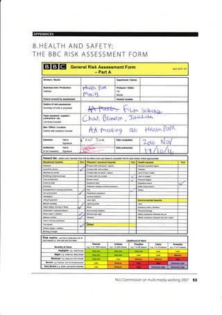 APPENDICES
EIEIE General Risk Assessment Form
- Part A
Apnt 2007- DC
Division / Studio
fledth tb{t(
$o'rlE
Producer / Editor
Tel
lrobile:
Period covered by assessment Version number
Outline of risk assessment
Summary of what is proposed
+M-r f,u* k*rtx*,Team members / experts /
contractors,/ etc.
List those involved
L@, 0 t^nl on, Scli'?-;da
Site/Office/Location
Outline sitd locations involved ItA f.^eelrry 0& H€atu^
Assessor Name
Signature
p haJ- 1,4",rt. Date completed
Low No(
Authoriser Name
(if not Assessor) Signature '---- Date authorised
t"n /t a /tt^
Hazard list - setect your hazatds frcm the list below and use these to complete Part B (add othere where apprcpiate)
Situational hazards Tick Physical / chemical hazards Tick Health hazards Tick
Asbestos 'Contact with cold liquid / vapour Disease @usative agent
Assault by peEon Contacl with cold surface lnfection
Attacked by an mal Contacl with hot liquid / vapour Lack offood /water
Breathing compressed gas Contact with hot surlace Lack of oxygen
Cold environment Electric shock Physical fatique
Crush by load Exp,osive blast Repetitive action
Drowning Explosive release of stored pressure
-Static body posture
Entanglement in moving machinery Fire Stress
Hot environment Hazardous substance
lntimidation lonizing radiation
Lifling Equipment Laser light Environmental hazards
Manual handling L(lhlning strike Litter
Object falling, moving o. flying Noise Nuisance noise / vibralion
Obstruction / exposed feature Non-ionizing radiation Physical damage
Sharp object/ malerial Stroboscopic liqht Waste substance released inlo air
Slippery surface Vibration Waste substance released into soil /watea
Trap in moving machinery
Trip hazard Other
Vehicle impact/ @llision
l/,/orking at height
RiSk matfix - rse this to detffiine tisk tut
each hazild i.e.'how bad and how likely' Likelihood of Harm
Severity of Harm
Remote
e.g. <1 in 1000 chance
Unlikely
e.g- I in 200 chan@
Possible
e-g- 1 in 50 chance
Likely
e.g. 1 in 10 chance
Probable
e.g. >1 in 3 chance
Negligible e.g. small bruise
Slighl e.g. smatl cut, deep bruise Very low Medium
Moderate e.g. deep cut, toh muscte Medium Medium
Severe e-g- hactue, toss ofcorscrbrsress Medium Extrcmely high
Very Severe e.g- death, Wrmanent disability Medium
NUJ Commission on multi-media working 2007 53
B.HEALTH AND SAFETY:
THE BBC RISK ASSESSIVI ENT FORN/
Department / Series
Business Unit / Production
Address
Hiqh Hioh
Extrcmelv hioh E(remelv hioh
 