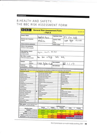 APPENDICES
B.HEALTH AND SAFETY:
THE BBC RISK ASSESSIVI ENT FORNI
EIEIEI General Risk Assessment Form
- part A
Apfl 2007- DC
Division / Studio
$uVt'0ook f**,iux
Department / Series
V rf {i<eBusiness Unit / production
Address
rue,lio..
Producer / Editor
Tel:
l4obile:
(alcl,
fo,Lr -c".cttk-
Period covered by assessment
VeEion number
Outline of risk assessment
Summar/ of what is ptoposed
Team members / experts /
contractors / etc.
List those invotved
B$sc<. r &,.o(t, kt i*.s
Site/Office/Location
Outline site/ locations involved hok ,.ril t""lt-
Assessor Name
Signature L
Date completed
iAuthoriser Name
Signaturenot Assessor)
Date authorised
Hazard list se/ecf your frcmhazards ,sfthe andbelow ,reseuse to Bcomptete Paft othere(add wherc appropriate)
Situational hazards Tick / chemical hazards Tick Health hazards TickAsbestos Conlact with cold tiquid / Disease causalive agenl
Assaull Contacl wilh cotd surface Infection
Attacked by animal Contact with hol liqujd Lack offood /water
gas Contacl with hot sutrace Lack of
Cold environment Electdc shock
fatigue
Crush load Explosive btast
Repeltive action
Drowning
release of stored pressure
Static body posture
in moving machinery Fire
Stress
Ho1 environmenl
Hazardous substance
lntimidation
lonking radiation
Lifring Equipnent Laser light
Environmental hazards
Manual handting L(lhtning strjke
Liher
Object falting, or flying Noise
Nuisance noise / vibration
Obstruciion / exposed feature radiation Physical
Stroboscopic light
Waste substance released into airsurface Vibration
Waste subslance released into soil /waterTrap in moving machinery
Trip hazard
{
RiSk matfiX - use this to ctetermine risk tor
each hazard i.e. 'how bad and
Likelihood of Harm
of Harm
Remote
<1 in 1000 chance e.g 1 in200chane
Unlikely Possible
e.g. 1 in 50 chance
Probable
e.g. >1 in 3 chance
Negligible e.g. smail btuise
Slight e.g- small cut, deep btuise
Medium
Modefate e.g. deep cut, torn frusch
Medium Medium
Severe e,g- fracture, /oss of corsclousress
Low
Severevery e.9. death, petmanent disability
NUJ Commission on multi-media working 2002 53
"t
Sharp object/ material
-
Vehicle impact/ collision
-
Working at height
Likety
e.g. 1 in 10 chance
Hiqh
Medium High Extremely hiqh
Medium Extrcmely high Extremety hioh
 