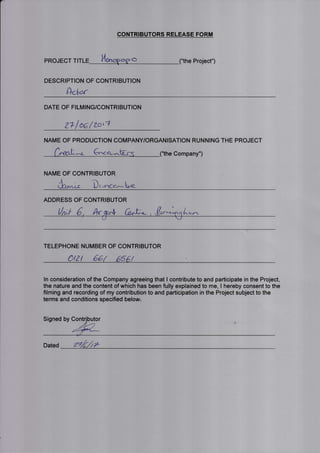 |-
CONTRIBUTORS RELEASE FORM
he Project")PROJECT TITL O
DESCRIPTION OF CONTRIBUTION
AcW
DATE OF FILMING/CONTRIBUTION
z"/oalzorl
NAME OF PRODUCTION COMPANY/ORGANISATION RUNNING THE PROJECT
6^ao-..-- e Company")
NAME OF CONTRIBUTOR
ilr- " D, "r-''c"*L*
ADDRESS OF CONTRIBUTOR
A.-.-
/1 j-
At/
TELEPHONE NUMBER OF CONTRIBUTOR
etz t 661 656't
ln consideration of the Company agreeing that I contribute to and participate in the Project,
the nature and the content of which has been fully explained to me, I hereby consent to the
filming and recording of my contribution to and participation in the Project subject to the
terms and conditions specified below.
Signed by
Dated zlrir
 