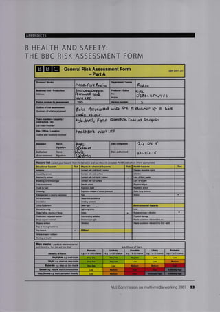 APPENDICES
B.HEALTH AND SAFETY:
THE BBC RISK ASSESSIVI ENT FORN4
EIGIE General Risk Assessment Form
- Part A
Division, Studio
Hes-a"?uk(odio
Departnent / Stri6
(ad,c
Busines Unit / Production
Address
Arotughcrrvr?larr
Resturr;d ra:&
hJrJr r r kn
Producer / Editor
Tel:
Mobile:
lLyk-
{W6L(tq I6
Poriod covered assmerit oo Veraion number
Outline of risk ffisssment
Summary of what is lrc.rf€,ed Fs&J t{trr*"$d o'r{n o"c' ffdscirl" uf a' hvg
raotl"o -shm,rr'
Team members / experts /
contractora / etc.
List those involved
kgti-*1{s, KF/t aorvstth,Safl(rrut Saagct'ln
Site/OfEce/Locatiofl
Outline site/ lmations involved
l{GcrlJ^Fa.rk wvtt IEP
Aaaeasor Name
Signalure
lr+*a-
{X,L^"rt
Date completed 2q.oq. q
Authoriser Name Date authorised
zLl- 6t1..(Assessor) Sign€ture
Hazard list - seect your hazads tist below and use these to compate Patt B (add othe$ where apprcpiate)
Tick Physical / chemacal hazards Tick Health hzards Tick
Asbcstos Contact wilh cold liquid / vapour Disease cusalive agent
Assault by peEon Cortact wifi cold surfa@ lnfeclion
Attiacked by animl Conlaqt wilh hot liquid ,/ vapour Lrck of food / wler
Brcathing corpressed gas Conlact wilh hot sudacs Leck oforygen
Cold envircnrerl Eleclric shock PhysiElfatigue
Crush by losd Explosive blasl Rep€titive action
Dffiing Explosive rclease of storcd prcssure Statiq body posturc
Entanglomont in mving machinsry Fire Stress
Hot envircnment
lntimidation lonilng radiation
Liting Equipment Laser light Environmental hffirds
Manual handling Lightning stike Litter
Object falling, mving ortlying Noise t Nuisan€ noi$ / vibration a
Obstruc{ion / oxposed fsaturc Non-ionizing Ediation Physical damage
Sharp object / material Strobos@pic light
Slippery surfa@ VibEtion
TEp in mving machinery
Triphad a Other
Vehftre impact / @llision
Yy'orking at heighl
RISk nf tflx - ue this to d€tamine isk for
@h hazard i.e. 'how bad aN how likeY Likelihood of Harm
Sevority of Harm
Rmote
e.g. <1 in 1000 chaw
Unlikely
e.g. I in 2N chan@
Poasible
e.g. 1 in 50 chan@
Likely
e.g. 1 in 10 charce
Probable
e.g. >1 in 3chan@
Negligible e.g. sman r/&is6 Very low Very low Low
Slight e.g. snanql, &epbruise Very low Low
Modgrate e,g. dep dl, tom musle Low M6dium
Sovofe e.9. fncture, bss ot@rsabusr6$ Low
Very Severe e.g dealh, pemareot disabw Low
NUJ Commission on multi-media working 2007 53
ANit 2oo7- DC
a
Situational huards
Haardous substane
iraste substan@ released inb Soil/ mter
Very low
Modium
Vcry lfl Mcdlum Hish
Medlum Hiqh H iqh
Mcdium Hish
 