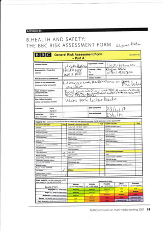 APPENDICES
B.HEALTH AND SAFETY:
THE BBC RISK ASSESSIVI ENT FORIVI Lus,:.''
EIEIEI General Risk Assessment Form
- Part A
April 2007- DC
/ceL.
Division / Studio
'{rJ'hftidep t&-A4t
L ,, L 4;.Lab.r
Business Unit / Production
Address
fi.z.rrrtTrt
I{( lt {(tJ
Producer / Editor
Tel:
Mobile:
Period covered assessment
Outline of risk assessment
summary of what is Proosed
3 r.r.t- tr* l,Y' {E+rq
U t'.Li
Team members / experts I
contractors I etc.
List those involved
 ^.U i )c,-L<l- L ,,-rr.!-G{li
DcI,,Ld, Grlllt
Q .r."io* v 't-!-,",l.t
q.crfi t A-r?!r. $f.J,.c
Site/Office/Location
Outtine site/ locations involved  e"{,r--t^ P".L Gc.W h"sJ*
Ases$r Name
Signature
Date comPleted
+
Authoriser
(if not Assessor)
Name
Signature
Date authorised
r lr
Hazard list - setect your hazards frcm the list below and use these to complete Part B (add othes where aq1rcPiate)
TickTick Health hazardsTick Physical / chemical hazardsSituational hazards
Disease eusativeContact with cold liquid /Asbeslos
lnfectionContactwith cold slrfaceAssault
Lack offood /waterconlact with hot liquid /
Attacked by animal
Lack ofConlact with hot surfacegas
fatigueElectric shockcold envkonment
Repetitive actionExplosive blastCrush by load
Static body posture
release of stoaed pressure
Drowning
StressFirein moving
Hezardous substanceHot environment
lonizing radiationlntimidation
Environmental huardsLaser lightLifting EquiPment
LitterLightning strikei/lanual
Nuisance noise / vibration
Noisefalling, moving or
PhysicalNon-ionizing radiationObstruction / feature
Waste substance released into air
Stroboscopic lightobject / malerial
Wasle substance released into soil /wa1er
VibrationSlippery surface
Trap in moving machinery
ftip hazatd
Vehicle impact / collision
at
Likelihood of Harm
Risk matrix- rse this to detemine iskfor
eech haz{d i.e-'how bad and how likely'
Probable
e.g- >1 in 3 chance
LikelY
e.g- 1 in 10 chance
Possible
e.g. 1 in 50 chance
Unlikely
e.g. 1 in 200 chance
Remote
e.g- <1 in 1000 chanceof Harm
Negligible e.g. sma// bruise
Slight e.g. snall cut, deeq btuise
MediumMedium
Moderate e.9- deep cut, torn muscle
Sevefe e.g. iacture, /oss orcorscious,ess
MediumVery Severe e.g- death, Wmanent disabilib!
NUJ Commission on multi-media working 2007 53
lii"- hA { qr fu rlrr-a.'r-*
-
Department I Series
Vereion number
J
Medium
Extremely highHighMedium
Extremsly highExtrcmely high
 