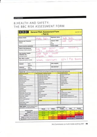 L
APPENDICES
B.HEALTH AND SAFETY:
THE BBC RISK ASSESSIVI ENT FORN/l
EIETEI General Risk Assessment Form
- Part A
Apil 2Aa7- DC
Division / Studio
fol,ob..,' t-*tg
Department / Series
tk"[[ t6fll"t-
Business Unit / Production
Address
Producer / Editor
Tel:
Mobile:
{alL0 - -1t fts-
Period covered bY assessment
0^o.k Cf-Cuc ,-JEof re C6,
l
(c&q1$" '
c: 
Team members / experts /
contraclors / etc'
List those invotved
LorQb tGe - kecr&
;EL
Site/Office/Location
Outline sitd locations involved
k-VacL ct+cstoo^! tOtt I t Rpo'al
Assessor Name
Signature
Date comPleted
Authoriser
(if not Assessor)
Name
Signature
others where apprcpiate)Pad Bandbelow use completeto (add
hazards thefrom 16tIHazard ist se/ecf your
TickTick Health hazardsTick Physical / chemical hazardsSituational hazards
Disease €usative agent
Contact with cold liquid / vapour
Asbestos
lnfectionContacl with cold surfaceAssault by person
Lack offood / water/ vapourcontact with hotAttacked animal
Lack ofoxygencontad with hol surfaceBreathing comPressed
PhysicalElectric shockCold envkonment
action
blastCrush by load
StaticExplosive release of stored pressure
Drowning
StressFireEntanglement in machinery
Hazardous substanceHot environment
radiationlntimidation
Environmental hazardsLaser lightLifring Equipment
strikeManual handling
Nuisance noise / vibration
Noisemoving or flyingObject
damageradiationObstruction / exposed feat!re
Waste substance released inlo air
StroboscoPic/ materialSharp
Waste substance released into soil / water
Vibrationsurfa@
Trap in moving machinery
Trip hazard
Vehicle / collision
Wofting at height
Risk matrix - ,se this to determine isk for
each hazard i.e. 'how bad and how likely' Likelihood of Harm
Severity of Harm
Remote
e.g- <1 in 1000 chance
UnlikelY
e.g. 1 in 20o chance
Possible
e.g. 1 in 50 chance
Likely
e-9. 1 in 10 chance
Probable
>1 in 3 chance
Negligible e.g. snall bruise
Slight e-9. small cut, deeP bruise
Severe e-g. i?acture, /oss ofconsciousress
very Severe e.g. deafh, permanent disability Medium
NUJ Commission on multi-media working 2007 53
Version numbdr
Outline of risk assessment
Sumnary ofwhat is Ptoqosed
Date authorised
Litter
Other
Medium
MediumMedium
Moderate e.9- deep cut, tom muscle
Extremelv high
Medium
Extremely higbEn.emely highHigh
 
