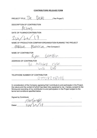 CONTRIBUTORS RELEASE FORM
("the Project")PROJECT TITLE
DESCRIPTION OF CONTRIBUTION
DATE OF FILMING/CONTRIBUTION
NATVIE OF PRODUCTION COMPANY/ORGANISATION RUNNING THE PROJECT
("the Company")
NAME OF CONTRIBUTOR
ADDRESS OF CONTRIBUTOR
L Aol br
ftnVar.
c LoS&
/6
TELEPHONE NUMBER OF CONTRIBUTOR
otza81-qKcq 6
ln consideration of the Company agreeing that I contribute to and participate in the Project,
the nature and the contentof which has been fully explained to me, lhereby consentto the
filming and recording of my contribution to and participation in the Project subject to the
terms and conditions specified below.
Signed by Contributor
Dated
 