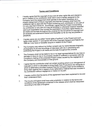 1
Terms and Gonditions
. I hereby agree that the copyright (if any) and all other rights title and interest in
and in respect of my contribution ltritf Vest in and is hereby assigned to the
Company (anO tnit ,ssignment shall operate to.the extent necessary as a
present assignment of fiture.coprfuht) and that th9 ComRany shall have the
unfettered right to deal with tfre pioiecicontaining.such contribution or any part of
it in any *ry inriiithinks tit' nccoi'Oingly I agree-that the Project incorporating
my contributi;;;-;, part of it;;v #;x1iri1t99 or otherwise however exploited
(and such exploitation may incluJeihe exptoitation.of ancillary rights therein) in
all media and formats througho'lirt"
'"i'Lrse
for the full period of copyright and
all renewals and extensions tft"teoi anJ thereafter so far as may be possible in
PerPetuitY
2. I hereby waive any so-called "m.oral rights.of authors" in the Project and such
rights under Ll.ii,jn 77 andsection ao"oi1rt" Copyright Designs and Patents Act
1988 as I no, n"u" or hereafter acquire in relation to the Project'
3. The Company may without my further consent use my name liken'ess biography
photographt'6t r" and recordings oiinterviews.with me in advertising and
publicising tire project in all medla and formats throughout the universe
4. The Company shall not be liable to me or my legal representatives for any loss or
damage or injury to me or my prop"tty
"a"i'O.it
suffered in connection with the
Company's making of the p'opot6J pioject unless caused by the negligence of
the iomilany and-recoverable on that ground
5. I agree that the contribution shall not contain anything which is an infringement of
copyright o, *fti"ft it calculated io uiing Heath Park Productions into disrepute or
which is Oetamaiow pt"iO"O f'o*"'!itftat the Company shall not be entitled to
bring claim against me in
'""p""i-ot "ny
defamatory'maierial that was included in
my Iontriouti6n *itno't negligence or malice on my part'
6. I hereby confirm that the terms of this dgreement have been explained to me and
that I understand them'
7. The Courts of England shall have sole jurisdiction in relation to the terms and
conditions of the agreement tonLin"O in this release which shall be interpreted
according to the laws of England'
 