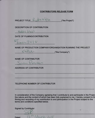 CONTRIBUTORS RELEASE FORM
PROJECT TITLE
n
K 0xf i,
Project")
DESCRIPTION OF CONTRIBUTION
Aillt[u yo'*S]
e[i-*t^'-Z a t v
NAME OF PRODUCTION COMPANY/ORGANISATION RUNNING THE PROJECT
- t 
K bLf-' _("the Company")
DATE OF FILMING/CONTRIBUTION
NAME OF CONTRIBUTOR
,'(.C^ -f4rl-,
ADDRESS OF CONTRIBUTOR
TELEPHONE NUMBER OF CONTRIBUTOR
ln consideration of the Company agreeing that I contribute to and participate in the Projec
the nature and the content of which has been fully explained to me, I hereby consent to th
filming and recording of my contribution to and participation in the Project subject to the
terms and conditions specified below"
Signed by Contri
Dated hArrrr.k zo{
 