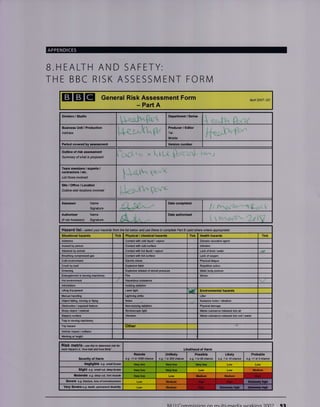 APPENDICES
B.HEALTH AND SAFETY:
THE BBC RISK ASSESSN/ENT FORIVI
EIGIE General Risk Assessment Form
- Part A
Apfl 2007- DC
Division / Studio Department / Serles
v
Business Unit, Produc-tion
Address L+eu^kur
Producer / Editor
Tel:
Mobile:
Period covercd ass$ment Vension number
Outline of rlsk asse$ment
Sunmary of what is Wpsed
Tam members / experB /
contracloE / etc.
List those invdved
Slt€/Ofiice/Location
Outline site./ leations involved
Asessor Name Date completed
It tSignature
AuthoriBer
(if not Assessor)
Name
Signature
Date authorised
Hazard list - se/ect your hazards ftom the tist betow and use these lo complete Patt B (add othes where appropiate)
Situalional hazards Tick Tick Health hdards Tick
Asbestos Conlac't with cold lhuid / vapour Disease €usative agent
Assaull by peEon Conlact with cokl surface lnfection
Attacked by animal Contaci with hot liquiJ / vapour Lack of food / waler
Contact with hot sufface Lack oforygen
Cold environmenl Electric shock Physical fatigue
Ctush by load Explosive blast Rep€titive action
Drcwning Explosive release ofstored pressure Static body posture
Entanolement in movino machinery Fire Stress
Hot environment
lntimidation lonizing Ediation
Liiing Equipment Laser lighl bd( Environmental hazards
Manual handling 'Lightnino slrike Litter
Objectfalling, moving or flying Noise Nuisan@ noise / vibEtion
Obslruction / e&osed feature Non-ionizing Ediation Physi@ldamage
Sharp object / material Srmbos@pic light r'laste substance released into air
Slippery surfa@ Vib.eiion Waste substance released into soil /water
Trip haard Other
Vehicle impact / @llision
Vvofting at height
Risk matfix - ase this to determine dsk tq
each hazard i.e. 'hw bad ild how lk*' Llkellhood of Harm
Severlty of Harm
Remote
e.g. <1 in 10AO chan@
Unlikely
a.g. 1 in 200 chil@
Possible
e.g.1k50chan@
Likely
e.g. 1 in l0chance
Probable
e.9- >1 io 3 ehan@
Negligible e.a. snall bruise Very low Va.y lfl
Sllght e.g- sma/, crr, d@p Dr0,1s Very low Very low Medium
Moderate e.g. doop cut, tm muscle very low Low
Severe €.g. ,fea$e, ,oss of @r$iousress
Very Severe o.g. death, pamffint disability
Nll ll Cnmmiccinn nn mrrlti-madi: vtorVina )OOf Sa
f{e/rw'
!. i I Li J
i t w.,+l'fzr' 2fl9
Huardous substance
Trap in moving machinery
Very low
Medtum Medism Hiqh
Modium Hiqh Hiqh ffit6E
Modium Hioh ffifrffiffiffis *xtr*frtv hieh
 