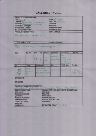 r
CALL SHEET NO......
PRODUCTION COMPANY
Film: ,
Director:
Producer:
Production Manager
1't Assistant Director
2nd Assistant Director
Date',.1 -'.;
Unit Call r 'l . a.. . -
Costume
Make-Up
Weather Report
Sunrise/Sunset
PRODUCTION OFFICE UNIT OFFICE
l-t ec.rkfc,rc ect^c'o u
LOCATION/STUDIO Location Contact
tn f r(-rwr tr,) Waiyeftru:.*^.^B c,{1q
Cast NoD/N vE Pages Location SynopsisSets Sc. No
ti
I
I
t
W/R M/U On SetCast Character PIUNo
i" -i r.-,'[-r=-;-
u-,t-,-r-Lri_.v
il.a.i:aa' r'i i<rt-t
STAND INS
CROWDS
UIREMENTSPRODUC
ART DEPT:
CAMERA/RUSHES:
LIGHTING:
ACTION VEHICLES
SFXM/EAPONS
CONSTRUCTION:
MEDICAL:
CATERING:
TRANSPORT: (INC. LIST, MA
PARKING:
TOILETS:
FACILITIES:
SPECIAL NOTES:
ADVANCE SCHEDULE:
CHANGES:
DTRECTTONS)
ESTIMATED WRAP
P TU
6
 