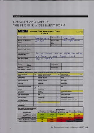 APPENDICES
B.HEALTH AND SAFETY:
THE BBC RISK ASSESSN/I ENT FORN4
EICIE General Risk Assessment Form
- Part A
Apfl 2007- DC
Divi3ion / Studio
fudt'0"d. (or,ips,
Departmont / Series
ttaoo ?otQ
Busine3s Unit / Production
Address
d@{h hrk Producer / Editor
Tel:
Mobile:
Caleh fcr6tl,;*< Q(orLb
numberPeriod covered assssment
Outline of rist aisessment
Summary of what is proposed
Team members / exp€rts /
contractons , etc.
List those involved
5*i.i,.J- g.ro,LhcC5 , Sr-rYrtrux- Se,13xh1 Pc'i6- [<rr.]',Hr.
aclr &^orrnt- r Qia '(c*bc -Qroob
Site/Ofiice/Location
OuUine involved
olo?- s
Tick Physical / chemical hazards Health hazards Tick
Asbestos Contet with @ld liquid / vapour Diseas€ eusative agenl
Assult by pe@n Contet wilh @ld surfae lnfection
Altacked by animal Contet with hot lhuid / vapour Lack of food / wter
Brealhing compre$od gas Contet with hot surfae Lack of oxygen
Cold snvironmsnl Elstric shock J Physielfatigue
Crush by load Repelilive aclionExplosive blast
DrMing Static body postuc
Entanglement in rcving machinory Fire Stress
Hot environment
lntimidation lonizing Ediation
Lifring Equiprent Laser light Environmental hazards
Manual hendling Lightning strike Litter
Obi€c{ falling, rcving or flying Noise J
Obstruciion / expo$d featurc Non-ionizing Ediation Physiel damage
Sharp object / maledal S1rcbos@pic light J Wasle subslare rcleesed inlo air
Slippery surfa@ Vibralion Waste substare released into soil / water
TEp in moving machinery
Trip huard .I Other
Vehicle impact / @llision
Wbrking at hsight
RiSk matfiX-use this to detemip ftk rot
@ch hezard i.a, 'how hd ard hN liketf Lllelihood of Harm
Severity of Harm
Unlikely
e-9. I in 200 chane
Possible
e,g.1in&chaw
Likely
e.g. 1 in 10 chan@
Prcbable
e.g. >1 in 3 charc
Negligible e.g. smll brui* Vcry low Very low Very low Low
Sllght e.g. ffill @t, &ep brui* Very low Very low Low
Moderate e.g. d@p cut, tom mscb Very low Low
Sevgre o.g. frac(uc. ro$ ofcoracbusress
Very Severo e.g. death, pemarenl disability Low
NUJ Commission on multi-media working 2007 53
Assessor Name Date comploted
Authodser
(if not Assessor)
Name
SignaUro
Date authorised
HaZad list - setect your hazatds ftom the list below and use these to comptete Paft B (add otherc where app,opiaq
Situational hazards Tick
Nuisn€ noise / vibration
Remota
c.g. <1 h 1AN chaE
Medium
Modium Medium Hish
Medium Hiqh
M6dium Hiqh
 