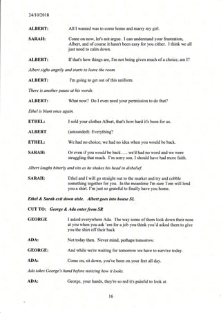 241r012018
ALBERT: All I wanted was to come home and marry my girl.
SARAH: Come on now, let's not argue. I can understand your frustration,
Albert, and of course it hasn't been easy for you either. I think we all
just need to calm down.
ALBERT: If that's how things are, I'm not being given much of a choice, am I?
Albert sighs angrily and starts to leave the room.
ALBERT: I'm going to get out of this uniform
There is another pause at his words.
ALBERT: What now? Do I even need your permission to do that?
Ethel is blunt once again.
ETHEL: I sold your clothes Albert, that's how hard it's been for us.
ALBERT (astounded) : Everl,thing?
ETHEL: We had no choice; we had no idea when you would be back.
SARAH: Or even if you would be back. . ... we'd had no word and we were
struggling that much. I'm sorry son. I should have had more faith.
Albert laughs bitterly and sits as he shakes his head in disbelief
SARAH: Ethel and I will go straight out to the market and try and cobble
something together for you. In the meantime I'm sure Tom will lend
you a shirt. I'm just so grateful to finally have you home.
l6
Ethel & Sarah exit down aisle. Albert goes into house SL
CUT TO: George & Ada enterfrom'SR
GEORGE I asked every-where Ada. The *ay.o*e of them look down their nose
illT"Yt1,ill?it#;';[f'u'ot
vou think vou'd asked them to give
ADA: Not today then. NeVer mind, perhaps tomorroW.
GEORGE: And while we're waiting for tomorrow we have to survive today.
ADA: Come on, sit down, you've been on your feet all day.
Ada takes George's hand before noticing how it looks-.
'::
ADA: George, your hands, theyire ,o rud it's painful to look at.
 