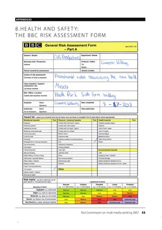 APPENDICES
B.HEALTH AND SAFETY:
THE BBC RISK ASSESSN4ENT FORN4
EIEIEI General Risk Assessment Form
- Part A
Apnl 2007- DC
Division / Studio
CUSProdffiho(s
Department / Series
Business Unit / Production
Address Tel
Mobile:
Crruneron trrho,t5
Period covered by assessment Version number
Outline of risk assessment
Summary ol what is proposed Porr'ohcilq rrrdeo :or,oc-osrng he neu builU
Team members / experts /
contractors / etc.
List those involved
Aqpr
Site/Office/Location
Outline site/ locations involved H.rtr 0c.r L Sr'rtn firrut b*n,;rry
Assessor Name
Signature
Coruoro Nrorn5
Date completed
) - bl*2mX
Authoriser Name
(if not Assessor) Signature
Date authorised
Hazard list - se lect your hazards from the list betow and use these to complete PatT B (add others where appropiate)
Situational hazards Tick Physical / chemical hazards Tick Health hazards Tick
Asbestos Contact wnh cold liquid / vapour Disease €usative agent
Assault by person Contact with cold surfa@ lnfection
Attacked by animal Contact with hot liquid / vapour Lack of food / water
Breathing compressed gas Contact wilh hol surface Lack of oxygen
Cold environmenl Eleclric shock Physi€lfatigue
Crush by load Explosive blasl ..Repelilive action
Drowning Explosive release of stored pressure Static body posture
Enlanglement in moving machinery Fire Skess
Hot environmenl Hazardous substance
lntimidation lonizing radiation
Lifting Equipmenl Laser light Environmental hazards
Manual handling Lighlning strike Litter
Object fal|ng moving or flying Noise Nuisance noise / vibralion
Obstruction / exposed feature Non-ionizing radiation Physical damage
Sharp object / material Stroboscopic light _Waste substance released inlo air
Slippery surface Vibralion Waste substance released inlc soil / waler
Trap in moving machinery
Trip hazard Other
Vehicle impact / collision
Working at height
RiSk matfix- rse this to detetmine isk tor
each hazad i e 'how bad ahd how likely' Likelihood of Harm
Severity of Harm
Remote
e.g. <1 in 1000 chance
Unlikely
e.g. 1 in 200 chance
Possible
e.g. 1 in 50 chance
Likely
e.g. 1 ih 10 chance
Probable
e.g. >1 in 3 chance
Negligible e.g. smll bruise
Slight e.g. small cut, deep bruise Medium
Moderate e.g. deep cut, ton muscle Medium Medium
Severe e.g. fracturc, loss of consciousness Medium Extremely high
Very Severe e.9. death petnanent disability Medium ExtEmely hiqh Extremely high
NUJ Commission on multi-media working 2007 53
Producer / Editor
HiSh
Hidh FIioh
Hish
 