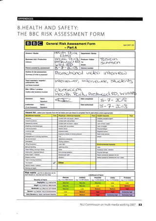 APPENDICES
EIEIEI General Risk Assessment Form
- Part A
Apnl 2007- DC
Division / Studio i1re1r1/r trr lc
F" rn=
Department / Series
Business Unit / Production
Address
r'l€(t1zr rt-"v L
Pr"{>hc^-c1a-( (-D
wVtt IRD
Producer / Editor
Tel:
Mobile:
"i-C^BiCAl1
Scrrrrrac:,n
Period covered by assessment Version number
Outline of risk assessment
Summary of what is proposed Prorrohcxrcrl vclec> iv1Le,,rve&]
Team members / experts,/
contractors / etc.
List those involved
tr.'terverc*.e{ ln , sk-tc-len
Site /Office / Location
Outline site/ locations involved
C
?crrL, Pretraroc &Dn .J v
Assessor Name
Signature
Date completed
g-? *
"{)lgAuthoriser
(if not Assessor)
Name
Signature 8-+- zot
Hazard list - se lect your hazards from the list below and use these to comptete part B Gdd others wherc apprcpiate)
Situational hazards Tick Physical / chemical hazards Tick Health hazards Tick
Asbestos Contact with cold liquid / vapour Disease causative agent
Assault by person Conlact with cold surface lnfection
Atlacked by animal Conlact with hot liquid / vapour Lack of food / water
Breathing compressed gas Contact with hot surface Lack of oxygen
Cold environmenl Eleclric shock Physical fatigue
C.ush by load Explosive blasl Repelilive action
Drowning Explosive release of stored pressure Stalc body posture
Enlanglemenl in moving machinery Fire Stress
Hot environment Hazardous substance
lntimidation lonizing radiation
Lifling Equipmenl Laser light Environmental hazards
Manual handling Lightning strke Litter
Object falling, moving or flying Noise Nuisance noise / vibration
Obslruction / exposed fealure Non-ionizing radiation Physical damage
Sharp object / malerial Slroboscopic light Wasle subslance released into air
Slippery surface Vibration Waste substance released into soil / water
Trap in moving machinery
Trip hazard Other
Vehrcle impacl / collision
Working al height
RiSk matfiX - ,s e this to determine rsk ror
each hazatd i e hov bad and hoi hhely Likelihood of Harm
Severity of Harm
Remote
e.g. <1 in 1000 chance
Unlikely
e.g. 1 in 200 chan@
Possible
e.g. I in 50 chance
Likely
e.g. 1 in 10 chance
Probable
e.g. >1 in 3 chance
Negligible e g. small bruise
Slight e.g. small cut. deep btuise Medium
Moderate e.g. deep cut, torn muscle Medium Medium
Severe e.g. ftaclure, /oss ofcorsciousress Medium Extemely high
Very Severe e g. death, pemanent disabilily lllediu m ExtEmely high ExtBmely high
NUI Commission on multi-media working 2007 53
B.HEALTH AND SAFETY:
TH E BBC RISK ASSESSN/ ENT FORN/l
7, - +' 1(-''t-*,
Date authorised
Hsh
HiSh Hish
High
 