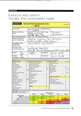 APPENDICES
B.HEALTH AND SAFETY:
TH E BBC RISK ASSESSN4 ENT FORN4
EI EI El General Risk Assessment Form
- Part A
Division / Studio
l-kz.crvr ft-^flL' t-rl nri-->
Business Unit / Production
Address
Petr V*
rc
tl* t {z-J)
Producer / Editor
Tel:
Mobile:
Tcrgtcl.rr
Sc,hrrssYn
Period covered by assessment Version number
Outline of risk assessment
Summary of what is proposed
vlo3
Team members / experts /
contractors / etc,
List those involved
'Tczc^cn.e,'r3, clcrneex=
Site/Office/Location
Outline site/ locations involved
SD,-lVtt I
Assessor Name
Signature {,fr- Date completed
s- 6 * llrrZ
Authoriser
(if not Assessoo
Name
Signature
Date authorised
*-6-zQlY
HaZafd list-selectyourhazardsfrcmthelistbetowandusethesetocompletePaftB(addotheswhereappropiate)
Situational hazards Tick Physical / chemical hazards Tick Health hazards Tick
Asbestos Contact wilh cold liquid / vapour Di5ease causatrve agent
Assault by person Contact with cold surface lnfection
Attacked by animal Contacl with hol liquid / vapour Lack of food / waler
Brealhing compressed gas Conlecl with hot surface Lack of oxygen
Cold environment Eleclric shock Physicai fatigue
Crush by load Explosive blast Repetitive aclron
Drowning Explosive release of slored pressure Slalic body poslure
Entanglement in movrng machinery Fire Stress
Hot environment Hazardous substance
lnlimidation lonizing radialion
Lifting Equipment Laser lighl Environmental hazards
Manual handling Lightning slrike Litter
Object falling, moving or flying Noise Nuisance noise / vibration
Obskuclron / exposed fealure Non-ionizing radiation Physieldamage
Sharp object / material Stroboscopic light Wasle substance released into air
Slippery surface Vibration Waste substance released inlo soil / water
Trap in moving machinery
Trip hazard Other
Vehicle impacl / collision
Working at height
RiSk matfiX - ,s e this to detemine risk for
each hazatd i e. 'how bad and how likely' Likelih@d of Harm
Severity of Harm
Remote
e.g. <1 in 1000 chance
Unlikely
e.g. 1 in 200 chance
Possible
e.g. 1 in 50 chance
Likely
e.g. 1 in 10 chance
Probable
e.9. >1 in 3 chance
Negligible e.g. small bruise
Slight e.g. smallcut, deep btuise Medium
Medium Medium
Severe e.g. f/aclure, /oss ofcorsc/olsress Medium Extremely high
Very Severe e.g death, permanent disabilily Medium ExtEmely high Extremely high
NUJ Commission on multi-media working 2007 53
Apnl 2007- DC
Department / Series
Lca'" {:..'Zf;'ft
sYrx^:
Moderate e.g. deep cut, torn muscle Hish
Hi0h Hinh
Hish
 