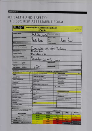 APPENDICES
B.HEALTH AND SAFETY:
TH E BBC RISK ASSESSN4 ENT FORN4
EIGIg General Risk Assessment Form
- Part A
Apil 2007- DC
, Production
/ Studlo Departilont, Series
Buslness
Address
Producer / Editor
Tel:
Ou0ine of risk assessment
Summary of what is p/oposed
UrP^
N
erpert3
Usttlpse invdved
[v." &.P
sile/ l@atio/rs inyolvd
/ Location

tl^
. tvu, troaaut
Situational hazads Tick Physical / chemical hazards Tick Heahh hazards Tick
Asbestos Contact with cold liquid / vapour Disease causative agent
Assault by person Contact with cold surfa@ lnfection
Attacked by animat Contact with hot / vapour Lack of food / water
Br€thing compressed gas Contact with hot surface Lack of oxygen
Cold environment Electric shock Physical fatigue
Crush by load Explosive blast Repetitive action
Droming Explo6ive rglease of stored pressure Static body
Entianglsment in moving machinery Fire ,/ Stless
Hot onvironment
v Hazardous substanc
lntimidation
I Ionizing radialion
Lifring Equipment
v Laser light
Environmental hazards
Manual handling strike Litter
Oblsct ialling, moving orflying Noise Nuisance noise / vibration
Obstruction / exposed feature radiation Physical damags
Sharp obi€ct / matarial Stroboscopic light Waste substance released into air
Slippery surfaco Vibration  /hste substance released into soil /water
Trap in moving machinery
Trip hazard Other
Vehicle impact / coilision
 brkirE at heighr
this to detemitE tisk tot
each 'how 6nd how
Likelihood of H.rm
of Harm 1 in 50 chance 1 in 10 chance
Likely Prcbable
>1 in 3 chane
snall bruise
Low Low
Low Low
Low
Low
Low
1,t0, ,^Q,[ il,u,lrr
Ituu ft,,il"
Period covered by aisossment Ver3ion number
Asse33or Name
Signature
Date completed
Authoriser Name
(if nct Assessor) Signature
Data authorised
frcm the list bdottt and use ttuse to Pad B where
Remote
e.g. <1 in 1000 chancc
Untlkely_
e.g. 1 in 200 chance
Very low Very low Very low
Slight e.g. small ctt, @p bruise Very low Verylow Medlum
tr ode.ab e.g. deep cut, tom muscb Verylow Medlum Iliedlum High
Medlum High High
Very Soyero s.9. death, pemanent ctisability M€dIum High
 