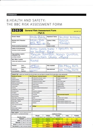 APPENDICES
B.HEALTH AND SAFETY:
THE BBC RISK ASSESSNIENT FORIVI
EIEIEI General Risk Assessment Form
- Part A
Apnl 2007- DC
Division / Studio
eqh ft.,I.W Department / Series
ShGIer tzeqae
Business unit / Production
Address
HAx^ C^cK
[Y-$JHr rc"
Producer / Editor
Tel:
Mobile:
Tc,lstc,r.h
d0hrtrtr)
Period covered by assessment Velsion number
Outline of risk assessment
Summary of what is proposed
Arnnc,r hcrne t e?ec,c to
Vw t)
Team members / experts /
contractors / etc.
List those involved
TeE{cLh,Dchn$n, kc4qc" Q,occ-ton,
ftrP OC1CKS (AtrrnC,r *YGaCtrd
Site/Office/Location
Outline site/ locations involved House
Assessor Name
Signature
Date completed
BVX 2C)q
Authoriser Name
(if not Assessoo Signature
,--4 Date authorised
ljH^ t{c41zOet
Hazafd I ist - se/ect your hazards from the list below and use these to complete Paft B (add others where appropiate)
Situational hazards Tick Physical / chemical hazards Tick Health hazards Tick
Asbestos Contact with cold liquid / vapour Disease causative agent
Assault by person Contact with cold surface lnfection
Attacked by animal Contact with hot liquid / vapour Lack of food / water
Breathing compressed gas Contact with hot surface Lack of oxygen
Cold environment Electric shock Physical fatigue
Crush by load Explosive blast Repetitive action
Drowning Explosive release of stored pressure Static body posture
Entanglement in moving machinery Fire Stress
Hot environment Hazardous substance
lntimidation lonizing radiation
Lifting Equipment Laser light Environmental hazards
lvlanual handling Lightning strike Litter
Object falling, moving or flying Noi se Nuisance noise / vibration
Obstruction / exposed feature Non-ionizing radiation Physical damage
Sharp object / material Stroboscopic light Waste substance released into air
Slippery surface Vibration Waste substance released into soil / water
Trap in moving machinery
Trip hazard Other
Vehicle impact / collision
Working at height
RiSk matfiX ". use this to deternine tisk for
each hazad i.e. 'how bad and how likely' Likelihood of Harm
Severity of Harm
Remote
e.g. <1 in 1000 chance
Unlikely
e.g. 1 in 200 chance
Possible
e.g. 1 in 50 chance
Likely
e.g. 1 in 10 chance
Probable
e.g. >1 in 3 chance
Negligible e.g. small bruise Very low Very low Very low Low Low
Slight e.g. smatl cut, deep bruise Very low Very low Low Low Medium
Moderate e.g. deep cut, torn muscle Very low Low Medium Medium
Severe e.g. fructure, loss of consclousress Low Medium Extremely high
Very Severe e.g. death, pemanent disability Low Medium Extremely high Extremely high
High
Hish tlish.
HrSh
 